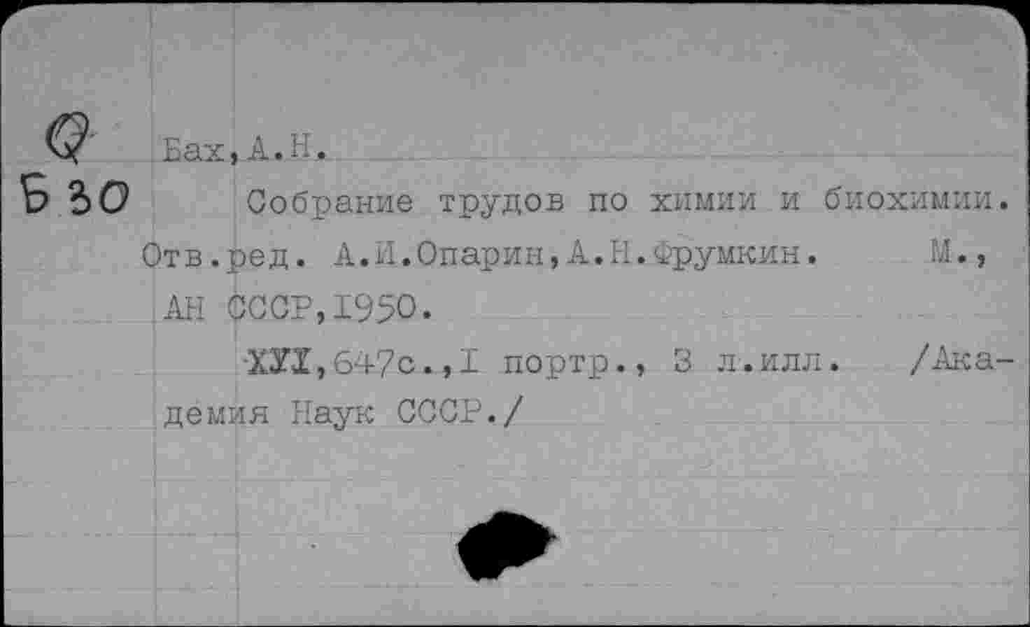 ﻿Собрание трудов по химии и биохимии.
Отв.ред. А.И.Опарин,А.Н.Фрумкин. М., АН СССР,1950.
XXX,647с.,I портр., 3 л.илл. /Академия Наук СССР./